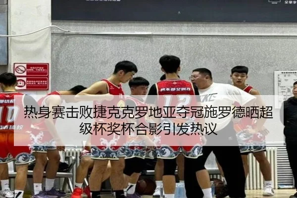 热身赛击败捷克克罗地亚夺冠施罗德晒超级杯奖杯合影引发热议